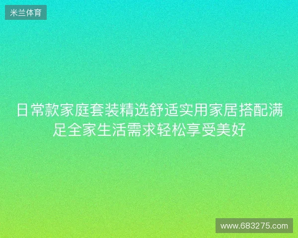 日常款家庭套装精选舒适实用家居搭配满足全家生活需求轻松享受美好