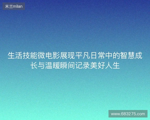 生活技能微电影展现平凡日常中的智慧成长与温暖瞬间记录美好人生